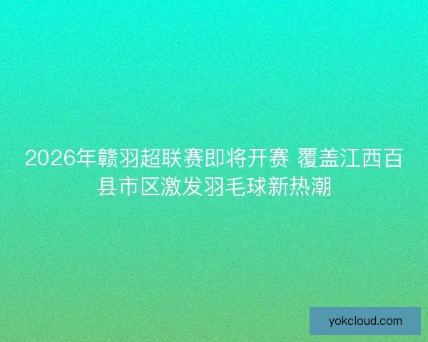 2026年赣羽超联赛即将开赛 覆盖江西百县市区激发羽毛球新热潮