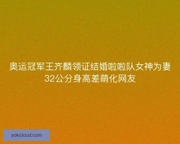 奥运冠军王齐麟领证结婚啦啦队女神为妻32公分身高差萌化网友